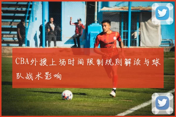 CBA外援上场时间限制规则解读与球队战术影响