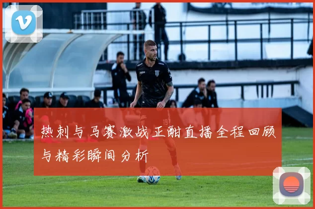 热刺与马赛激战正酣直播全程回顾与精彩瞬间分析