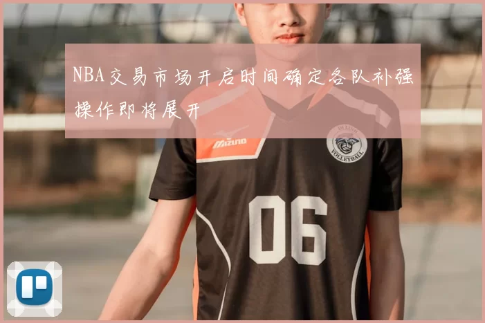 NBA交易市场开启时间确定各队补强操作即将展开