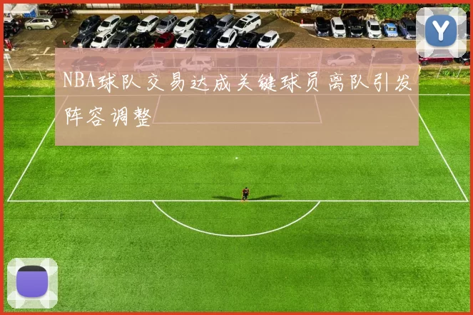 NBA球队交易达成关键球员离队引发阵容调整