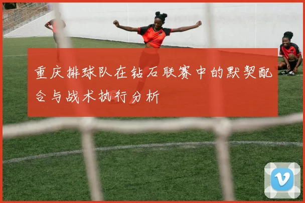 重庆排球队在钻石联赛中的默契配合与战术执行分析