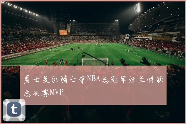 勇士复仇骑士夺NBA总冠军杜兰特获总决赛MVP