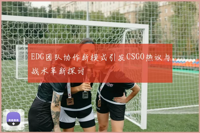 EDG团队协作新模式引发CSGO热议与战术革新探讨