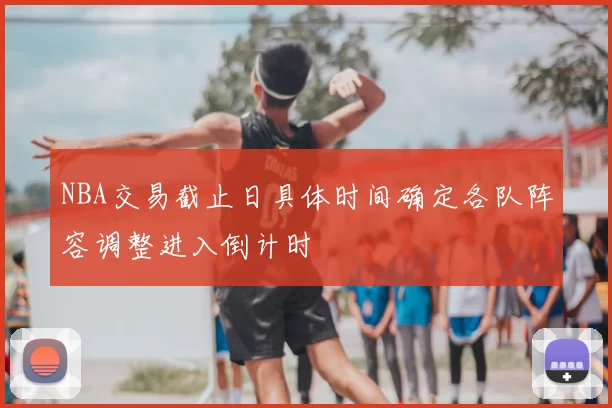 NBA交易截止日具体时间确定各队阵容调整进入倒计时