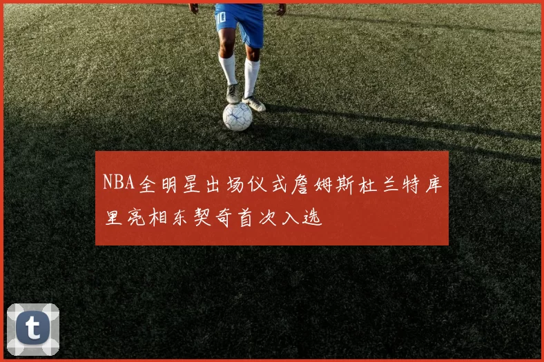 NBA全明星出场仪式詹姆斯杜兰特库里亮相东契奇首次入选