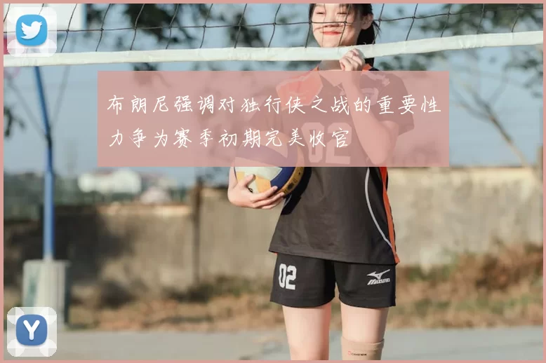 布朗尼强调对独行侠之战的重要性力争为赛季初期完美收官