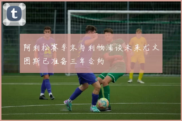 阿利松赛季末与利物浦谈未来尤文图斯已准备三年合约