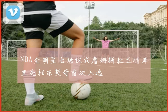 NBA全明星出场仪式詹姆斯杜兰特库里亮相东契奇首次入选