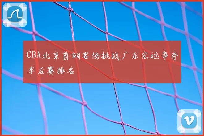 CBA北京首钢客场挑战广东宏远争夺季后赛排名