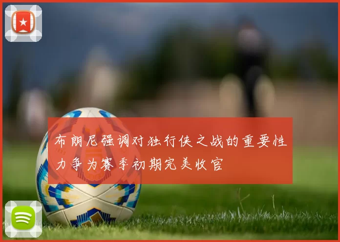 布朗尼强调对独行侠之战的重要性力争为赛季初期完美收官