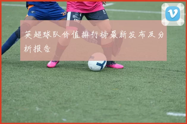 英超球队价值排行榜最新发布及分析报告