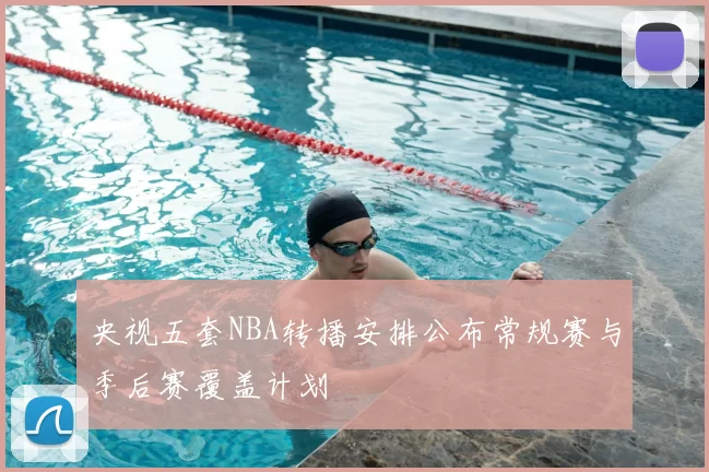 央视五套NBA转播安排公布常规赛与季后赛覆盖计划