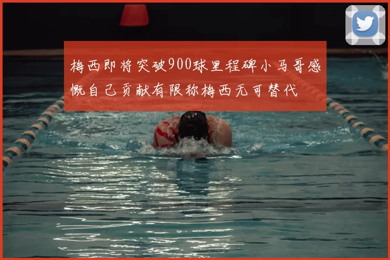 梅西即将突破900球里程碑小马哥感慨自己贡献有限称梅西无可替代