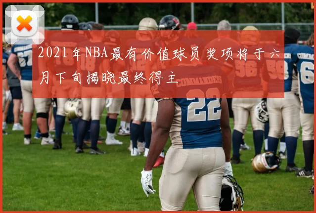 2021年NBA最有价值球员奖项将于六月下旬揭晓最终得主