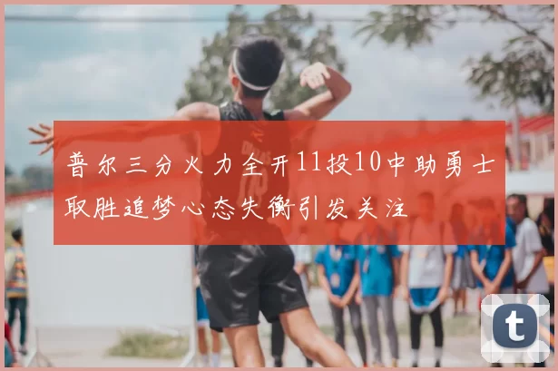 普尔三分火力全开11投10中助勇士取胜追梦心态失衡引发关注