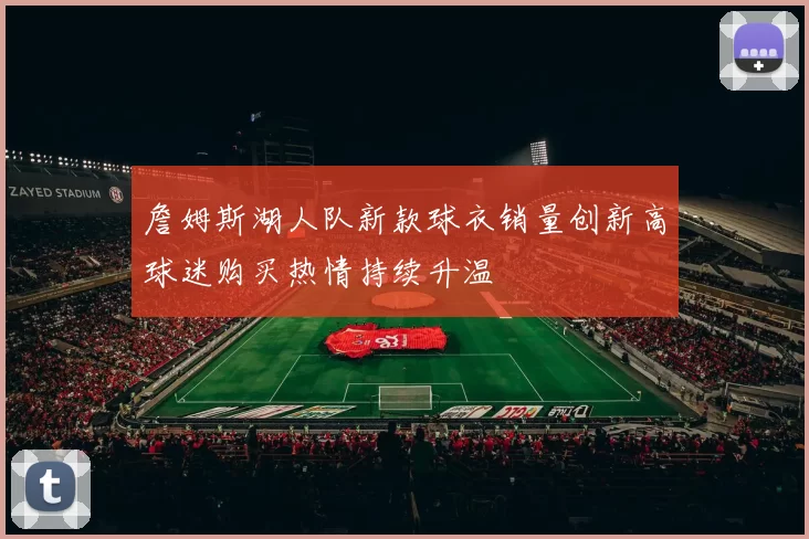 詹姆斯湖人队新款球衣销量创新高球迷购买热情持续升温