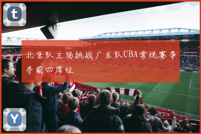 北京队主场挑战广东队CBA常规赛争夺前四席位