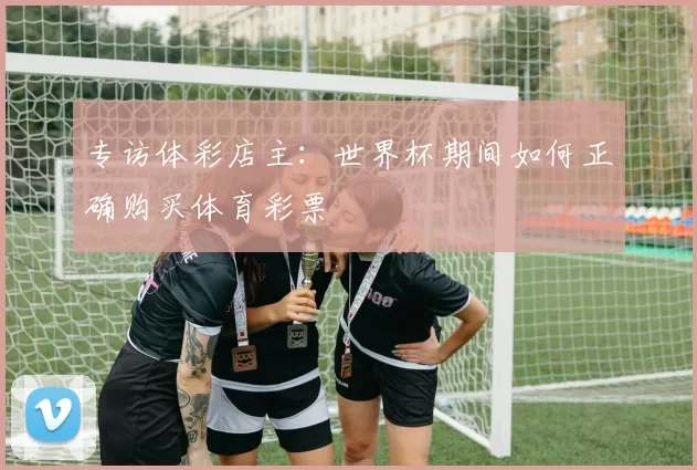 专访体彩店主:世界杯期间如何正确购买体育彩票