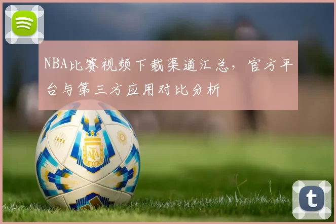 NBA比赛视频下载渠道汇总，官方平台与第三方应用对比分析