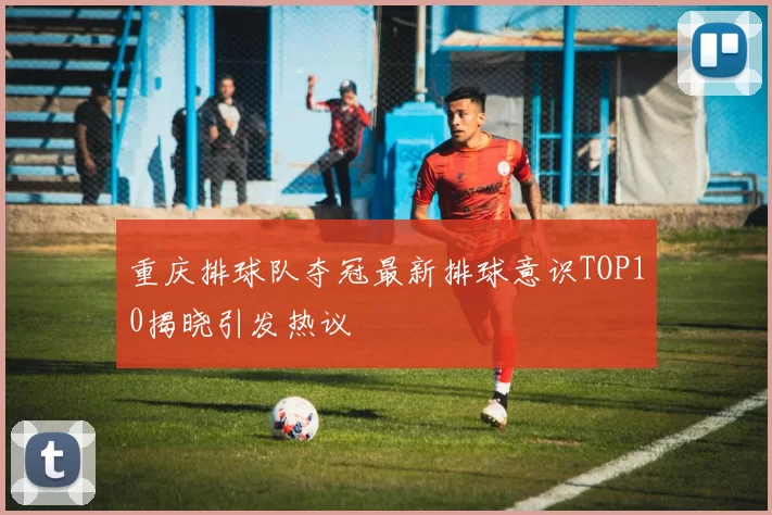 重庆排球队夺冠最新排球意识TOP10揭晓引发热议