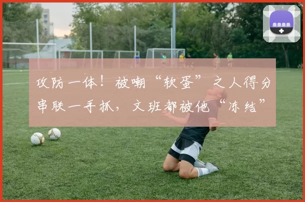 攻防一体!被嘲“软蛋”之人得分串联一手抓,文班都被他“冻结”