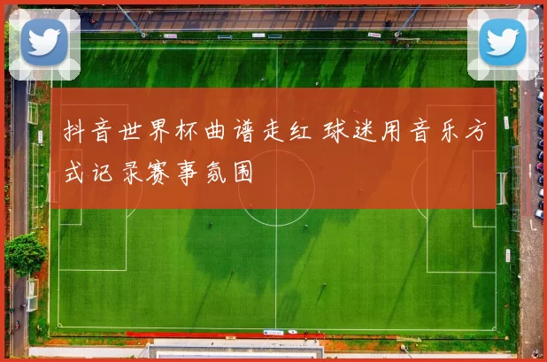 抖音世界杯曲谱走红 球迷用音乐方式记录赛事氛围