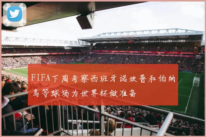 FIFA下周考察西班牙诺坎普和伯纳乌等球场为世界杯做准备