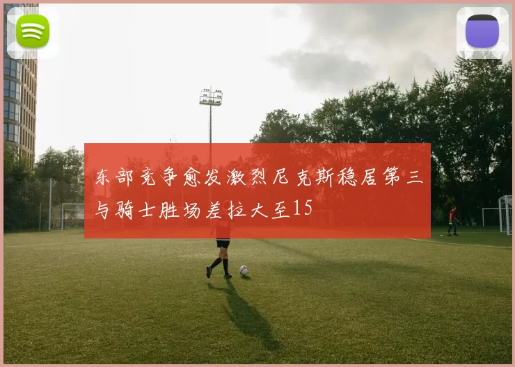 东部竞争愈发激烈尼克斯稳居第三与骑士胜场差拉大至15