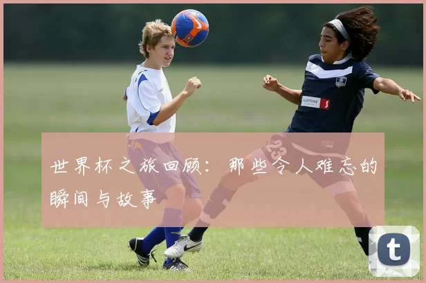 世界杯之旅回顾:那些令人难忘的瞬间与故事